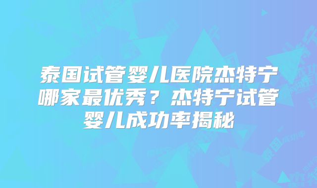 泰国试管婴儿医院杰特宁哪家最优秀？杰特宁试管婴儿成功率揭秘