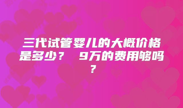 三代试管婴儿的大概价格是多少？ 9万的费用够吗？