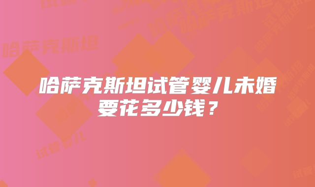 哈萨克斯坦试管婴儿未婚要花多少钱？