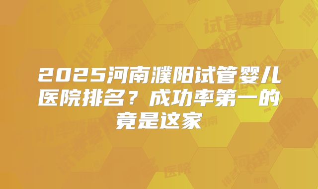 2025河南濮阳试管婴儿医院排名？成功率第一的竟是这家