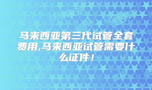 马来西亚第三代试管全套费用,马来西亚试管需要什么证件!