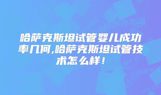 哈萨克斯坦试管婴儿成功率几何,哈萨克斯坦试管技术怎么样！