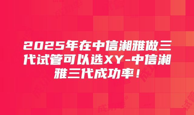 2025年在中信湘雅做三代试管可以选XY-中信湘雅三代成功率!
