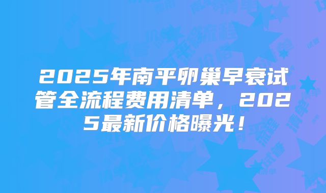 2025年南平卵巢早衰试管全流程费用清单，2025最新价格曝光！