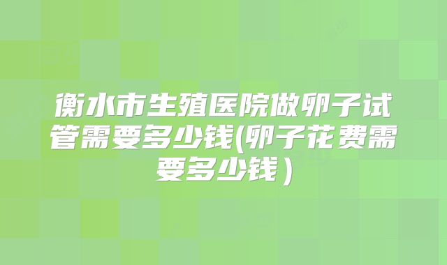 衡水市生殖医院做卵子试管需要多少钱(卵子花费需要多少钱）