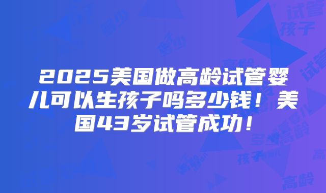2025美国做高龄试管婴儿可以生孩子吗多少钱！美国43岁试管成功！