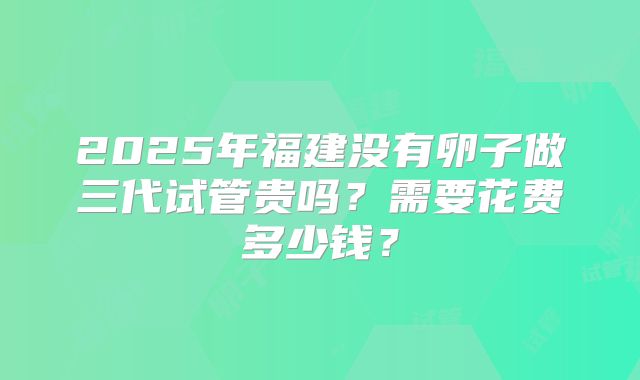 2025年福建没有卵子做三代试管贵吗？需要花费多少钱？