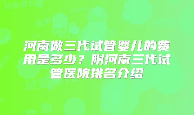 河南做三代试管婴儿的费用是多少？附河南三代试管医院排名介绍