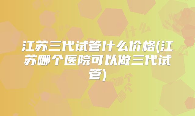 江苏三代试管什么价格(江苏哪个医院可以做三代试管)