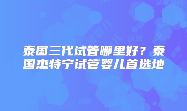泰国三代试管哪里好？泰国杰特宁试管婴儿首选地