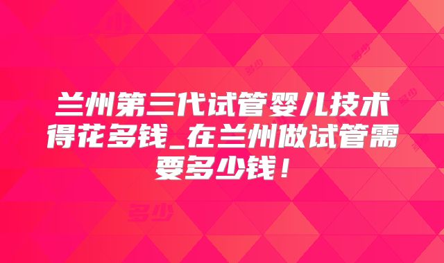 兰州第三代试管婴儿技术得花多钱_在兰州做试管需要多少钱!