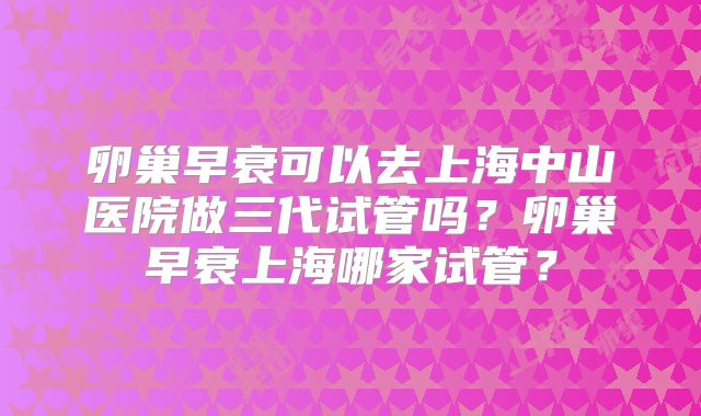 卵巢早衰可以去上海中山医院做三代试管吗？卵巢早衰上海哪家试管？