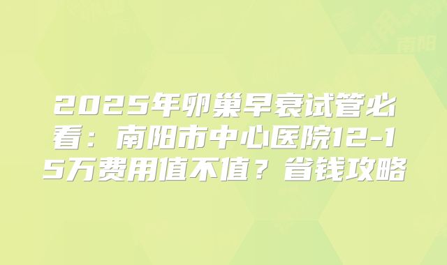 2025年卵巢早衰试管必看：南阳市中心医院12-15万费用值不值？省钱攻略