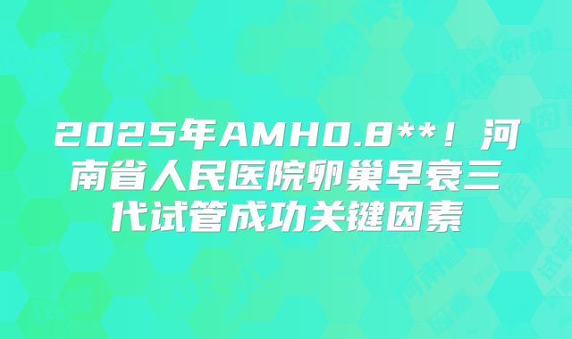 2025年AMH0.8**！河南省人民医院卵巢早衰三代试管成功关键因素