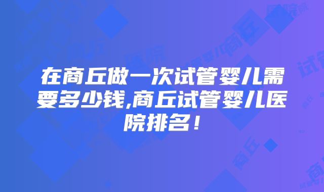 在商丘做一次试管婴儿需要多少钱,商丘试管婴儿医院排名！