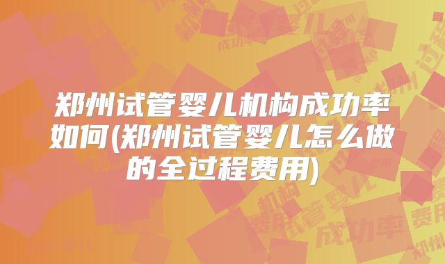 郑州试管婴儿机构成功率如何(郑州试管婴儿怎么做的全过程费用)