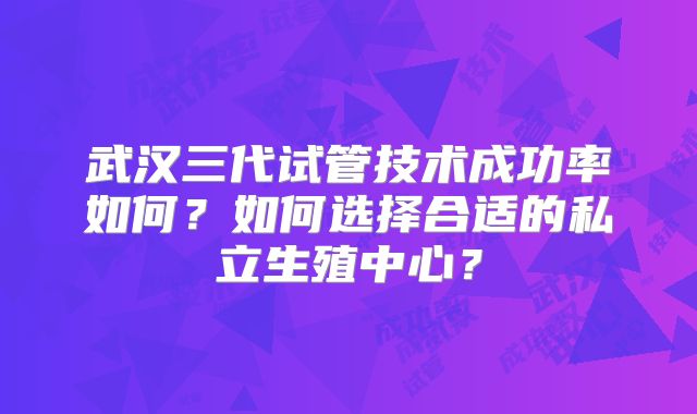 武汉三代试管技术成功率如何？如何选择合适的私立生殖中心？