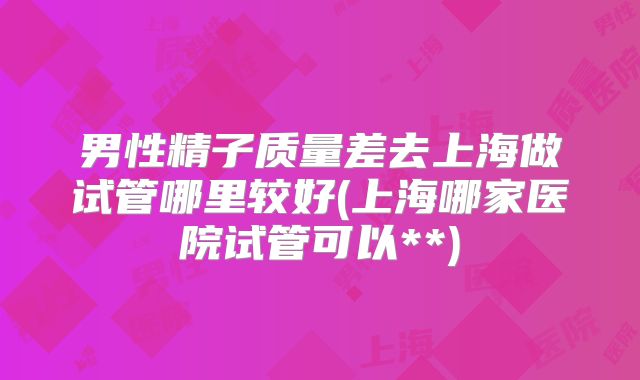 男性精子质量差去上海做试管哪里较好(上海哪家医院试管可以**)