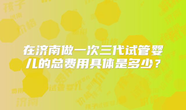 在济南做一次三代试管婴儿的总费用具体是多少？