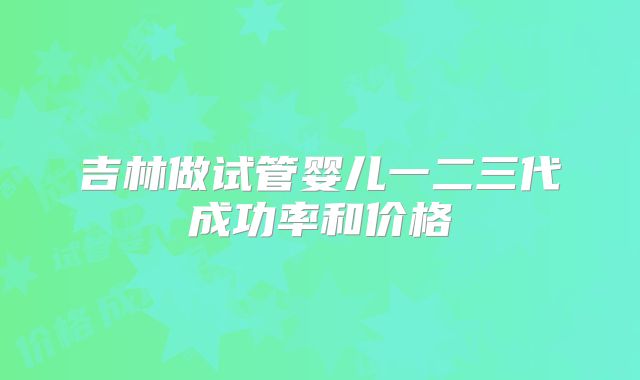 吉林做试管婴儿一二三代成功率和价格