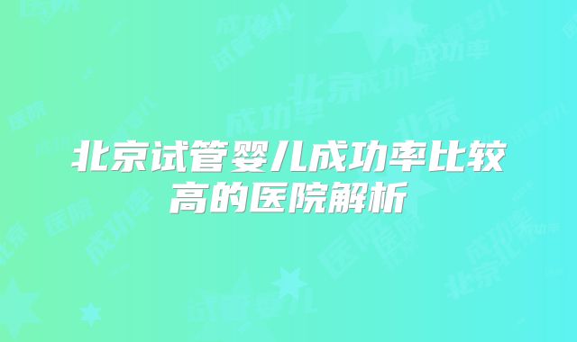 北京试管婴儿成功率比较高的医院解析