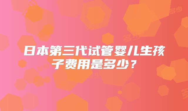 日本第三代试管婴儿生孩子费用是多少?