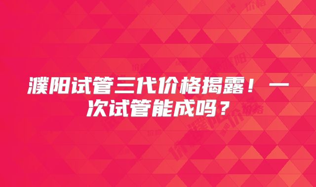 濮阳试管三代价格揭露！一次试管能成吗？