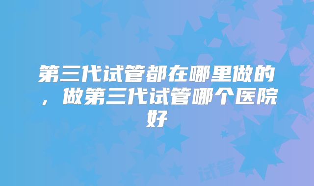 第三代试管都在哪里做的,做第三代试管哪个医院好