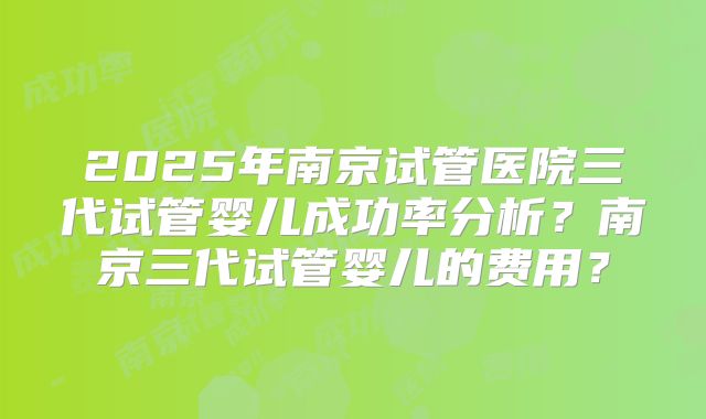 2025年南京试管医院三代试管婴儿成功率分析？南京三代试管婴儿的费用？