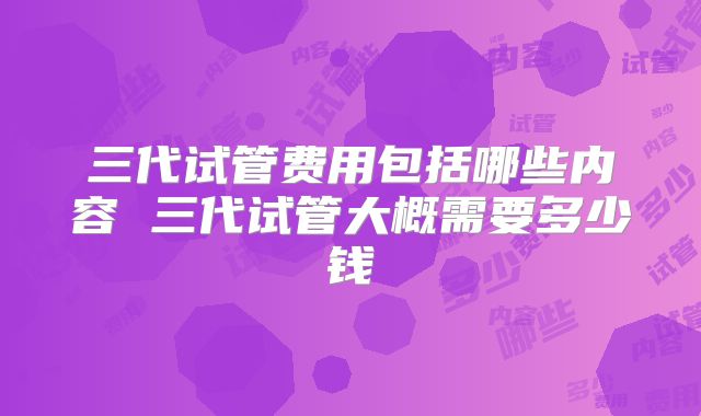 三代试管费用包括哪些内容 三代试管大概需要多少钱