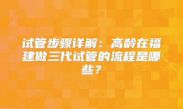 试管步骤详解:高龄在福建做三代试管的流程是哪些?