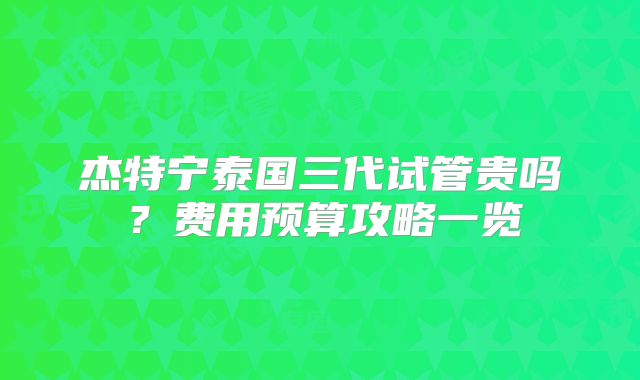 杰特宁泰国三代试管贵吗？费用预算攻略一览