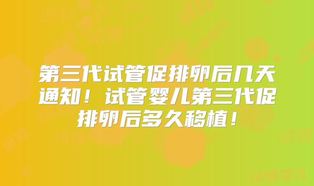 第三代试管促排卵后几天通知！试管婴儿第三代促排卵后多久移植！