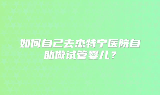 如何自己去杰特宁医院自助做试管婴儿?