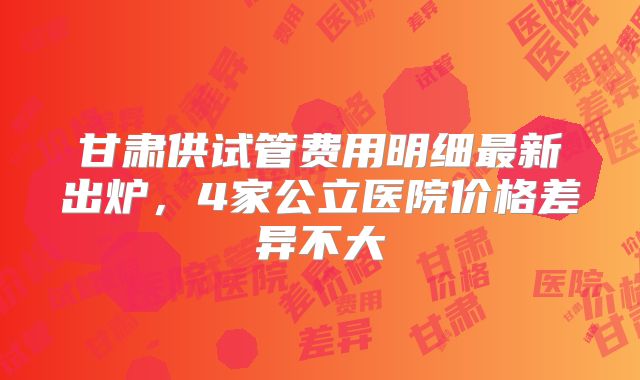 甘肃供试管费用明细最新出炉,4家公立医院价格差异不大
