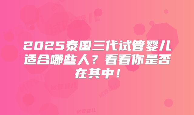 2025泰国三代试管婴儿适合哪些人？看看你是否在其中！