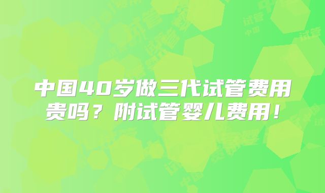 中国40岁做三代试管费用贵吗?附试管婴儿费用!