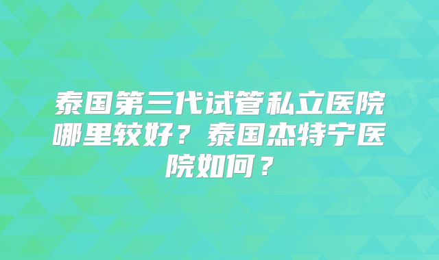 泰国第三代试管私立医院哪里较好？泰国杰特宁医院如何？