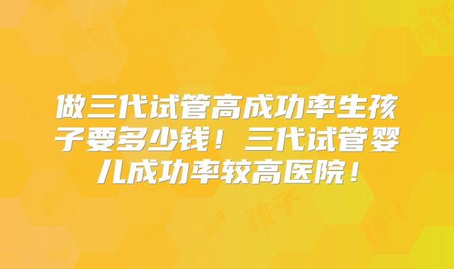 做三代试管高成功率生孩子要多少钱！三代试管婴儿成功率较高医院！