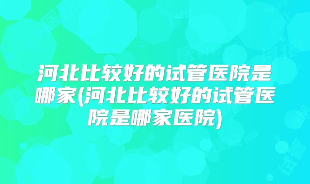 河北比较好的试管医院是哪家(河北比较好的试管医院是哪家医院)