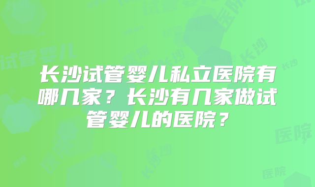 长沙试管婴儿私立医院有哪几家？长沙有几家做试管婴儿的医院？