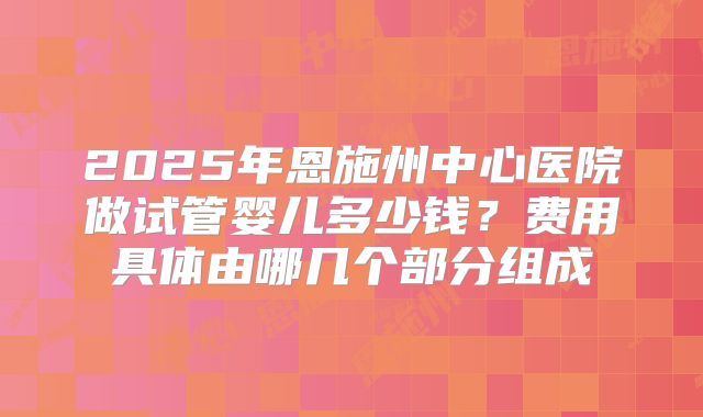 2025年恩施州中心医院做试管婴儿多少钱?费用具体由哪几个部分组成