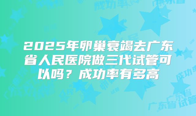 2025年卵巢衰竭去广东省人民医院做三代试管可以吗?成功率有多高