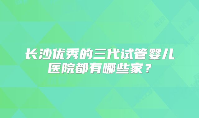 长沙优秀的三代试管婴儿医院都有哪些家？