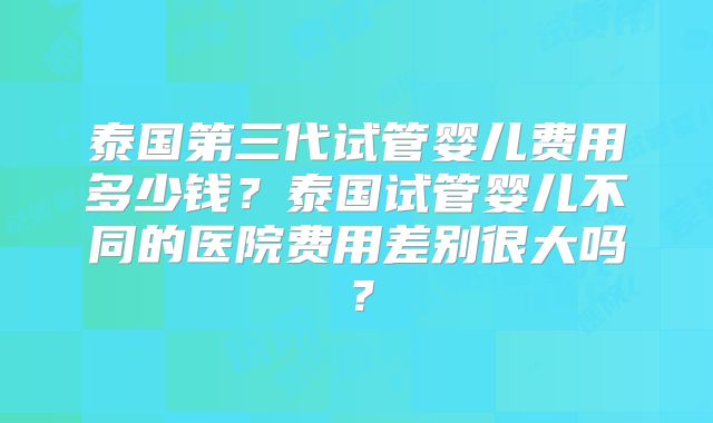 泰国第三代试管婴儿费用多少钱?泰国试管婴儿不同的医院费用差别很大吗?