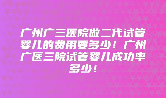 广州广三医院做二代试管婴儿的费用要多少！广州广医三院试管婴儿成功率多少！