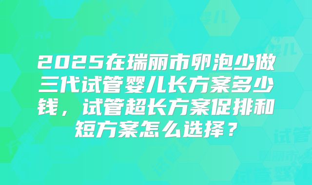 2025在瑞丽市卵泡少做三代试管婴儿长方案多少钱，试管超长方案促排和短方案怎么选择？