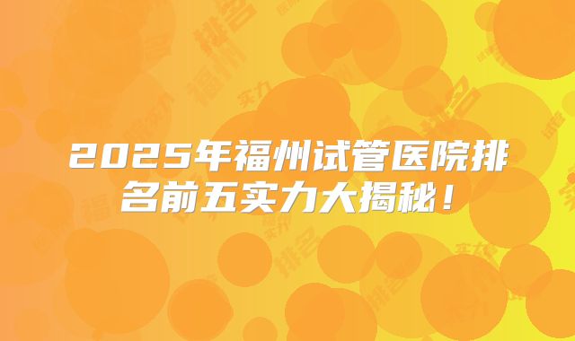 2025年福州试管医院排名前五实力大揭秘！
