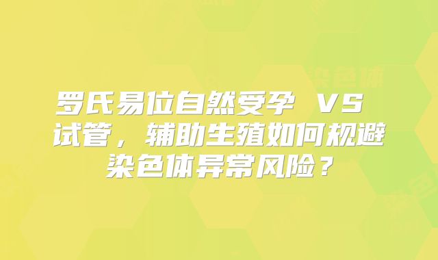 罗氏易位自然受孕 VS 试管,辅助生殖如何规避染色体异常风险?