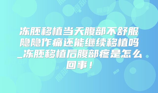 冻胚移植当天腹部不舒服隐隐作痛还能继续移植吗_冻胚移植后腹部疼是怎么回事！
